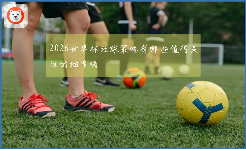 2026世界杯让球策略有哪些值得关注的细节吗